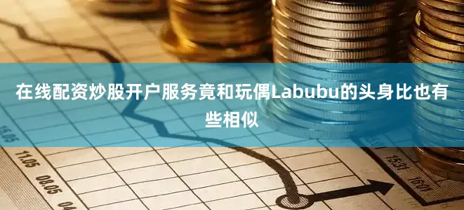 在线配资炒股开户服务竟和玩偶Labubu的头身比也有些相似