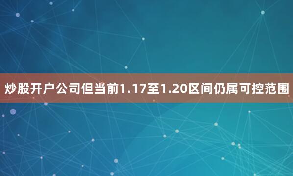 炒股开户公司但当前1.17至1.20区间仍属可控范围