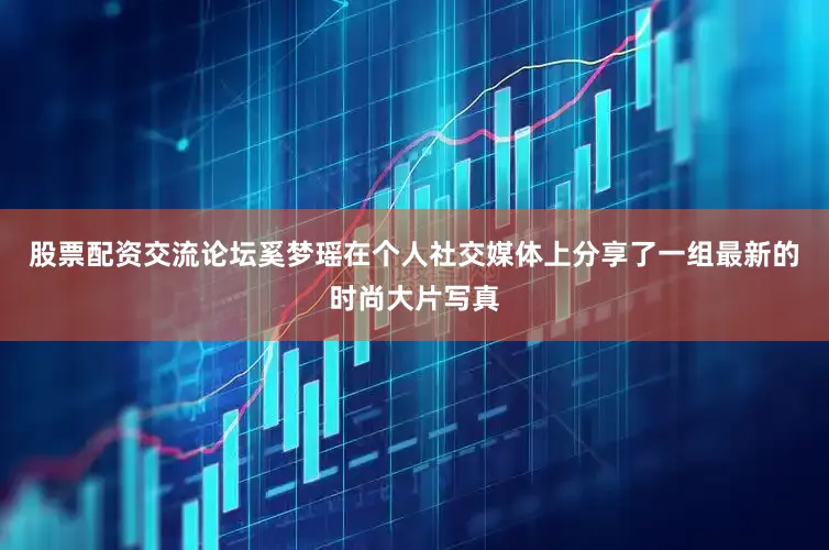 股票配资交流论坛奚梦瑶在个人社交媒体上分享了一组最新的时尚大片写真