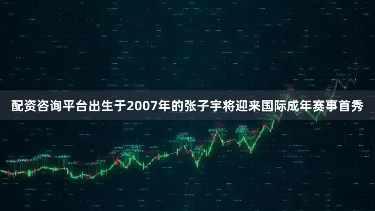 配资咨询平台出生于2007年的张子宇将迎来国际成年赛事首秀