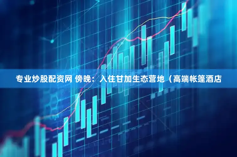专业炒股配资网 傍晚：入住甘加生态营地（高端帐篷酒店