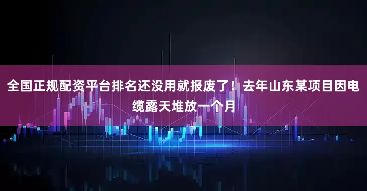 全国正规配资平台排名还没用就报废了!去年山东某项目因电缆露天堆放一个月