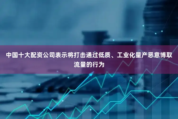 中国十大配资公司表示将打击通过低质、工业化量产恶意博取流量的行为